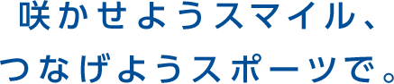 咲かせようスマイル、つなげようスポーツで。